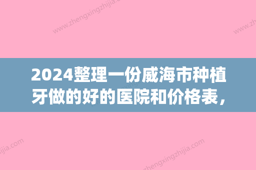 2024整理一份威海市种植牙做的好的医院和价格表，建议收藏(威海种植牙哪家医院好)