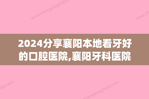 2024分享襄阳本地看牙好的口腔医院,襄阳牙科医院价格地址分享(襄阳中心医院有牙科吗)