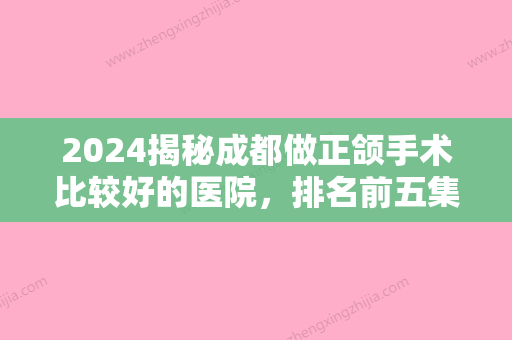 2024揭秘成都做正颌手术比较好的医院，排名前五集齐友谊、八大处、华西等名院