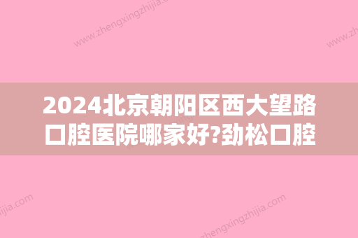 2024北京朝阳区西大望路口腔医院哪家好?劲松口腔、冠美口腔、斯迈尔齿科等不分