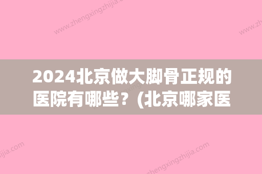 2024北京做大脚骨正规的医院有哪些？(北京哪家医院大脚骨)