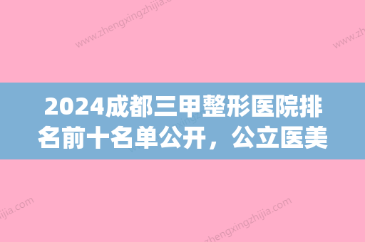 2024成都三甲整形医院排名前十名单公开，公立医美口碑实力就是强(成都前三的整形医院)