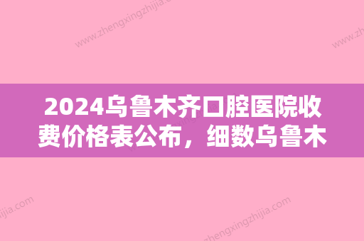 2024乌鲁木齐口腔医院收费价格表公布，细数乌鲁木齐口腔医院哪家好？