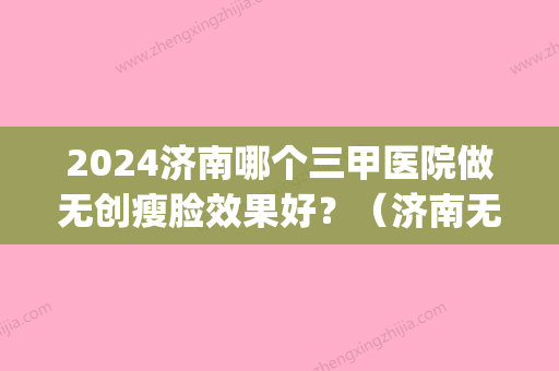 2024济南哪个三甲医院做无创瘦脸效果好？（济南无痕双眼皮）(济南做双眼皮的医院)