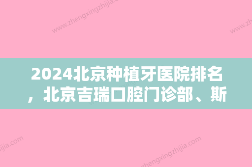 2024北京种植牙医院排名，北京吉瑞口腔门诊部、斯迈尔齿科	、劲松口腔上榜推荐