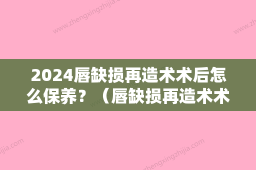 2024唇缺损再造术术后怎么保养？（唇缺损再造术术后怎么保养皮肤）