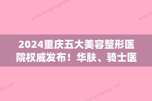 2024重庆五大美容整形医院权威发布！华肤、骑士医院、新沐上榜推荐(重庆比较好美容医院)