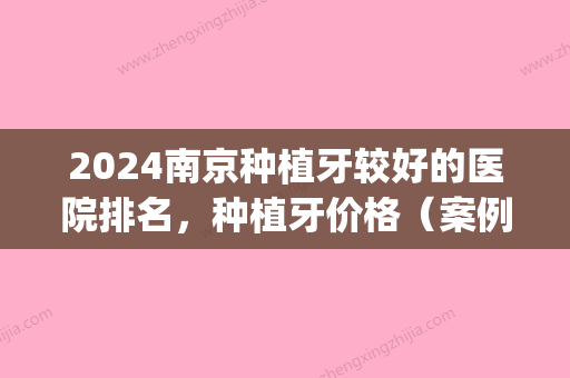 2024南京种植牙较好的医院排名，种植牙价格（案例）介绍(南京哪家医院种植牙比较好)