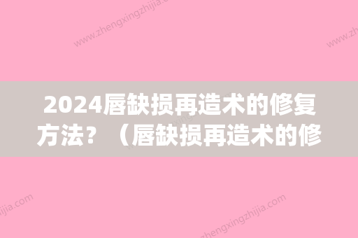 2024唇缺损再造术的修复方法？（唇缺损再造术的修复方法有哪些）(唇缺损修复重建)