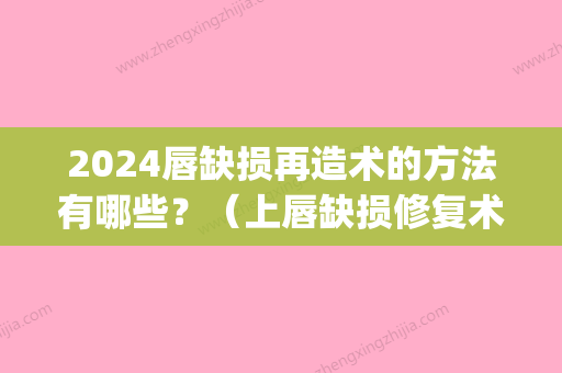 2024唇缺损再造术的方法有哪些？（上唇缺损修复术图片）(后天唇缺损修复)