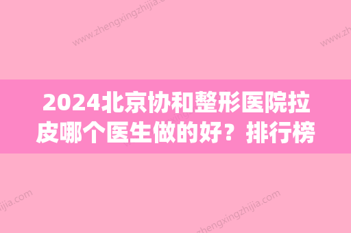 2024北京协和整形医院拉皮哪个医生做的好？排行榜前六口碑好！(协和拉皮手术做的好吗)