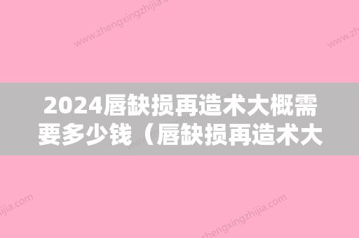 2024唇缺损再造术大概需要多少钱（唇缺损再造术大概需要多少钱费用）