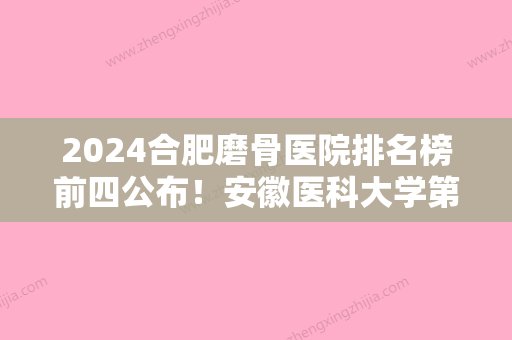 2024合肥磨骨医院排名榜前四公布！安徽医科大学第四附属医院稳居榜首价格表20