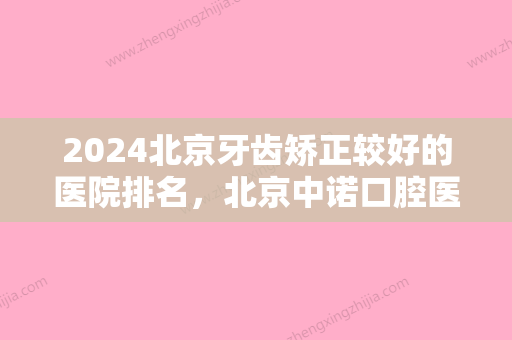 2024北京牙齿矫正较好的医院排名，北京中诺口腔医院、北京微乐口腔医院、北京佳