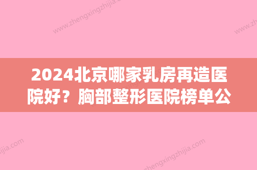 2024北京哪家乳房再造医院好？胸部整形医院榜单公布！(乳房再造比较好的医院)