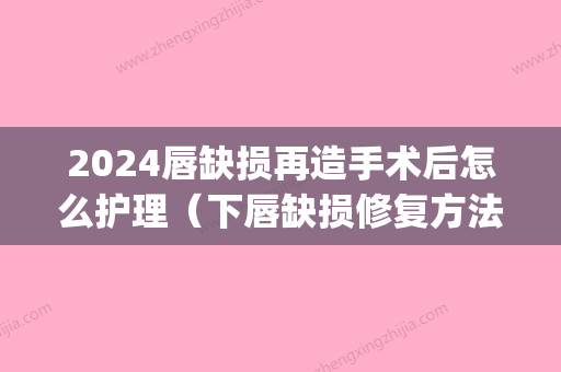 2024唇缺损再造手术后怎么护理（下唇缺损修复方法）(唇形修复手术多久恢复)