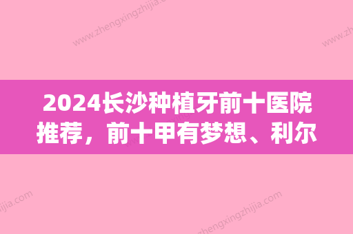 2024长沙种植牙前十医院推荐，前十甲有梦想、利尔口腔等整形强院(长沙市种植牙在哪家医院做好?)