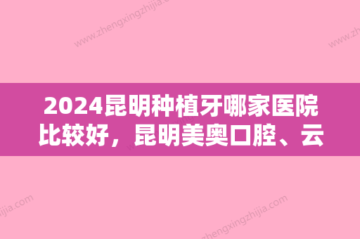 2024昆明种植牙哪家医院比较好，昆明美奥口腔、云南亿大口腔国际医院、云南竹子