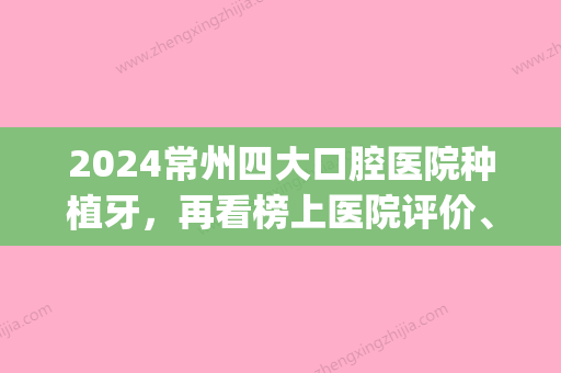 2024常州四大口腔医院种植牙，再看榜上医院评价、案例、价格标准(常州口腔医院种牙收费标准)