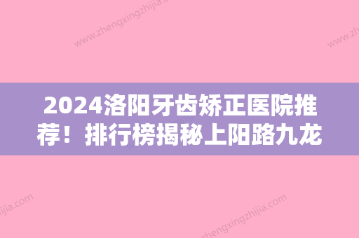 2024洛阳牙齿矫正医院推荐！排行榜揭秘上阳路九龙、拜尔九龙实力领衔