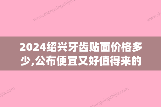 2024绍兴牙齿贴面价格多少,公布便宜又好值得来的五家贴片医院(口腔医院牙齿贴面需要多少钱一颗)