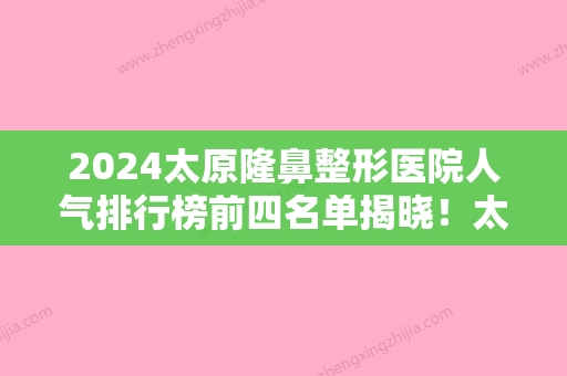 2024太原隆鼻整形医院人气排行榜前四名单揭晓！太原天合口腔	、美莱领衔上榜技术