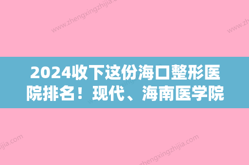 2024收下这份海口整形医院排名！现代、海南医学院附属医院、花仙子口碑价格点评