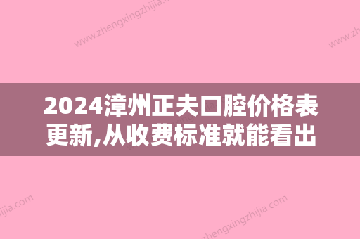 2024漳州正夫口腔价格表更新,从收费标准就能看出收费贵不贵!