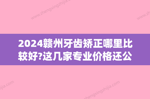 2024赣州牙齿矫正哪里比较好?这几家专业价格还公道~(赣州哪家矫正牙齿比较好)