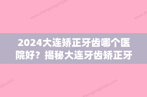 2024大连矫正牙齿哪个医院好？揭秘大连牙齿矫正牙套价格！(大连口腔医院矫正牙齿多少钱)