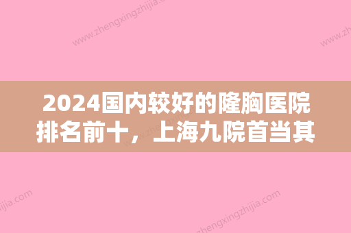 2024国内较好的隆胸医院排名前十，上海九院首当其冲、成都华西位居前三！