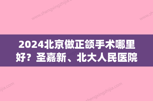 2024北京做正颌手术哪里好？圣嘉新、北大人民医院专业且有名！(北京301医院正颌手术)