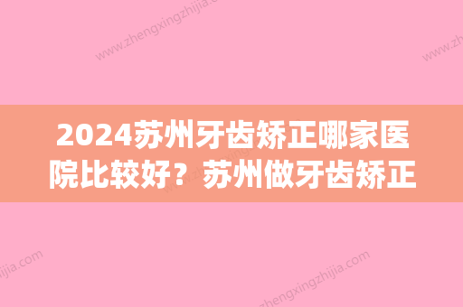 2024苏州牙齿矫正哪家医院比较好？苏州做牙齿矫正价格(苏州口腔医院牙齿矫正贵吗)