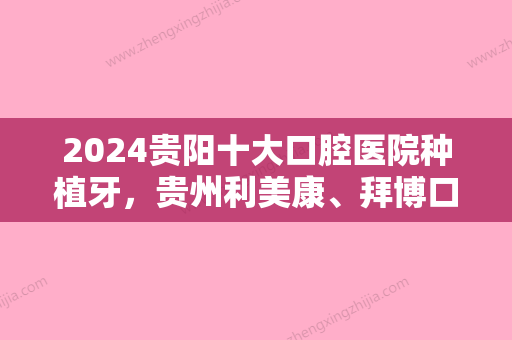 2024贵阳十大口腔医院种植牙，贵州利美康、拜博口腔、贵阳德韩口腔医院实力上榜