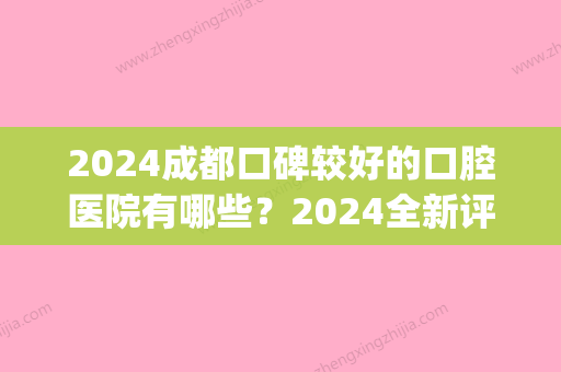 2024成都口碑较好的口腔医院有哪些？2024全新评选的排名榜分享给你(成都什么口腔医院比较好)