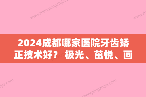 2024成都哪家医院牙齿矫正技术好？ 极光、茁悦、画美等大牌供参考！