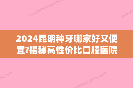 2024昆明种牙哪家好又便宜?揭秘高性价比口腔医院种植牙价格!(昆明种牙哪里比较好)