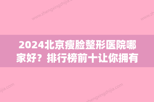 2024北京瘦脸整形医院哪家好？排行榜前十让你拥有完美脸型！(北京排名前十的整容医院)