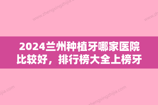 2024兰州种植牙哪家医院比较好，排行榜大全上榜牙科依次公布含口碑及价格明细