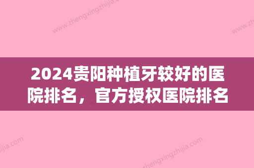 2024贵阳种植牙较好的医院排名，官方授权医院排名榜、案例效果测评(贵阳种植牙哪家医院比较好)