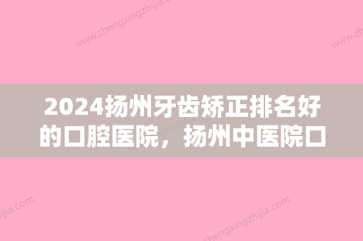 2024扬州牙齿矫正排名好的口腔医院，扬州中医院口腔科牙齿矫正、李根林口腔、扬