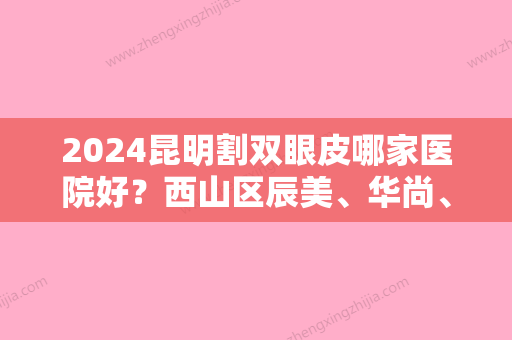 2024昆明割双眼皮哪家医院好？西山区辰美、华尚、昆明市人民医院星耀医院实力上