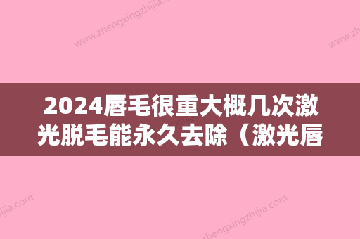 2024唇毛很重大概几次激光脱毛能永久去除（激光唇毛几次能永久去除吗）