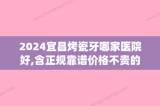 2024宜昌烤瓷牙哪家医院好,含正规靠谱价格不贵的医院地址等(宜昌牙烤瓷 都选爱合口腔评价好)