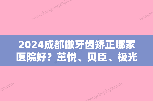 2024成都做牙齿矫正哪家医院好？茁悦、贝臣、极光等性价比都不错