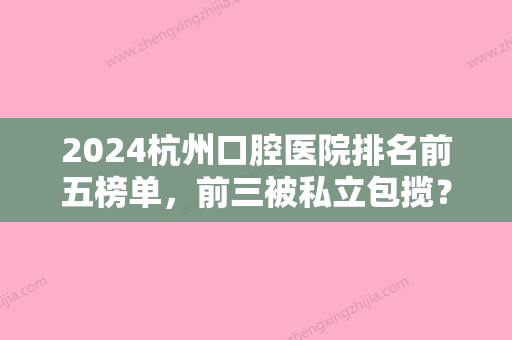 2024杭州口腔医院排名前五榜单，前三被私立包揽？雅舒排名前五2024术前检查价