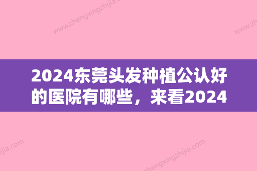 2024东莞头发种植公认好的医院有哪些，来看2024名次有何变化附东莞天后植发医院