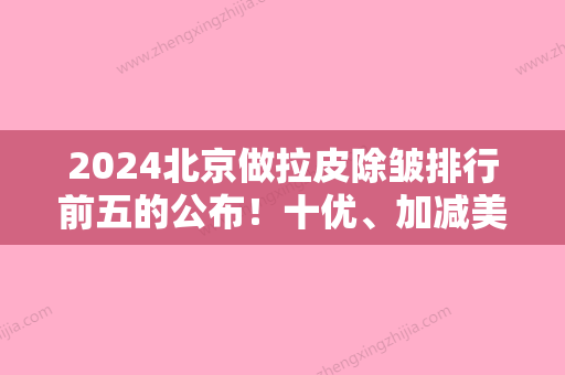 2024北京做拉皮除皱排行前五的公布！十优、加减美、北医三院皆被入选其中