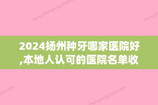 2024扬州种牙哪家医院好,本地人认可的医院名单收费价格都在这(扬州比较好的牙医在哪里)