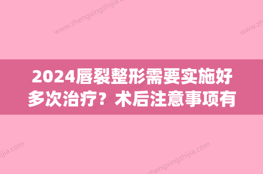 2024唇裂整形需要实施好多次治疗？术后注意事项有什么？(唇裂二期整复术的时间是)